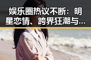 娱乐圈热议不断：明星恋情、跨界狂潮与网络暴力的双面镜像