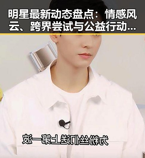 明星最新动态盘点：情感风云、跨界尝试与公益行动引热议